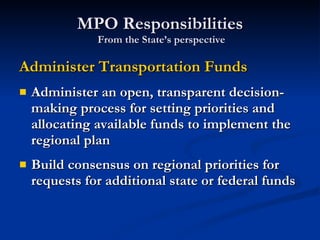 MPO Responsibilities  From the State’s perspective Administer Transportation Funds Administer an open, transparent decision-making process for setting priorities and allocating available funds to implement the regional plan Build consensus on regional priorities for requests for additional state or federal funds 
