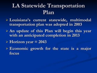 LA Statewide Transportation Plan Louisiana’s current statewide, multimodal transportation plan was adopted in 2003 An update of this Plan will begin this year with an anticipated completion in 2013 Horizon year = 2043 Economic growth for the state is a major focus   
