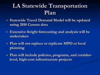 LA Statewide Transportation Plan Statewide Travel Demand Model will be updated using 2010 Census data  Extensive freight forecasting and analysis will be undertaken Plan will not replace or replicate MPO or local planning Plan will include policies, programs, and corridor-level, high-cost infrastructure projects  