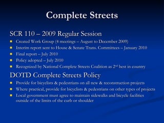 Complete Streets SCR 110 – 2009 Regular Session Created Work Group (4 meetings – August to December 2009)  Interim report sent to House & Senate Trans. Committees – January 2010 Final report – July 2010 Policy adopted – July 2010 Recognized by National Complete Streets Coalition as 2 nd  best in country DOTD Complete Streets Policy Provide for bicyclists & pedestrians on all new & reconstruction projects Where practical, provide for bicyclists & pedestrians on other types of projects Local government must agree to maintain sidewalks and bicycle facilities outside of the limits of the curb or shoulder  