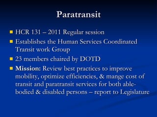 Paratransit HCR 131 – 2011 Regular session Establishes the Human Services Coordinated Transit work Group 23 members chaired by DOTD Mission:  Review best practices to improve mobility, optimize efficiencies, & mange cost of transit and paratransit services for both able-bodied & disabled persons – report to Legislature  