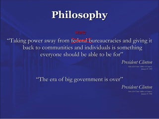 Philosophy   state “ Taking power away from federal bureaucracies and giving it back to communities and individuals is something everyone should be able to be for”  President Clinton State of the Union Address to Congress, January 25, 1995 “ The era of big government is over” President Clinton State of the Union Address to Congress, January 23, 1996 