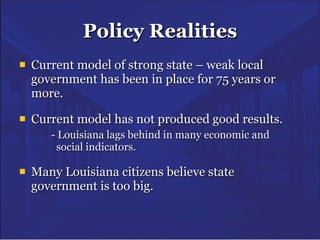 Policy Realities Current model of strong state – weak local government has been in place for 75 years or more. Current model has not produced good results. - Louisiana lags behind in many economic and      social indicators. Many Louisiana citizens believe state government is too big. 
