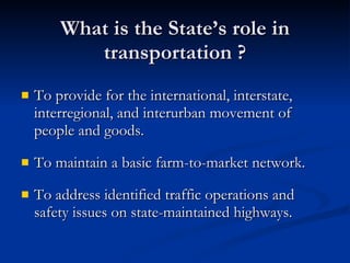 What is the State’s role in transportation ? To provide for the international, interstate, interregional, and interurban movement of people and goods. To maintain a basic farm-to-market network. To address identified traffic operations and safety issues on state-maintained highways. 