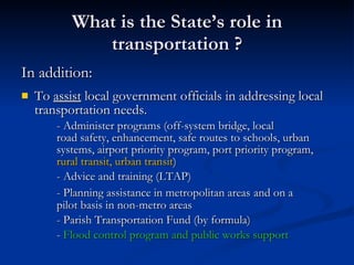What is the State’s role in transportation ? In addition: To  assist  local government officials in addressing local transportation needs. - Administer programs (off-system bridge, local  road safety, enhancement, safe routes to schools, urban  systems, airport priority program, port priority program,  rural transit, urban transit ) - Advice and training (LTAP) - Planning assistance in metropolitan areas   and on a  pilot basis in non-metro areas - Parish Transportation Fund (by formula) -  Flood control program and public works support  