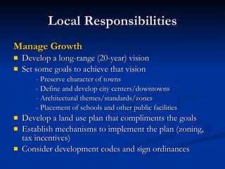 Local Responsibilities Manage Growth Develop a long-range (20-year) vision Set some goals to achieve that vision - Preserve character of towns - Define and develop city centers/downtowns - Architectural themes/standards/zones - Placement of schools and other public facilities Develop a land use plan that compliments the goals Establish mechanisms to implement the plan (zoning, tax incentives) Consider development codes and sign ordinances 
