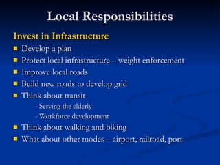 Local Responsibilities Invest in Infrastructure Develop a plan Protect local infrastructure – weight enforcement Improve local roads Build new roads to develop grid Think about transit - Serving the elderly - Workforce development Think about walking and biking What about other modes – airport, railroad, port 