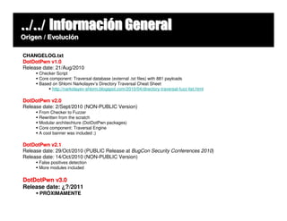 ../../ Información General
Origen / Evolución

CHANGELOG.txt
DotDotPwn v1.0
Release date: 21/Aug/2010
      Checker Script
      Core component: Traversal database (external .txt files) with 881 payloads
      Based on Shlomi Narkolayev’s Directory Traversal Cheat Sheet
            http://narkolayev-shlomi.blogspot.com/2010/04/directory-traversal-fuzz-list.html

DotDotPwn v2.0
Release date: 2/Sept/2010 (NON-PUBLIC Version)
      From Checker to Fuzzer
      Rewritten from the scratch
      Modular architechture (DotDotPwn packages)
      Core component: Traversal Engine
      A cool banner was included ;)

DotDotPwn v2.1
Release date: 29/Oct/2010 (PUBLIC Release at BugCon Security Conferences 2010)
Release date: 14/Oct/2010 (NON-PUBLIC Version)
      False positives detection
      More modules included

DotDotPwn v3.0
Release date: ¿?/2011
      PRÓXIMAMENTE
 