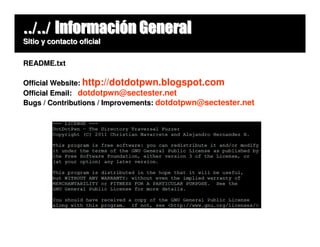 ../../ Información General
Sitio y contacto oficial


README.txt

Official Website: http://dotdotpwn.blogspot.com
Official Email: dotdotpwn@sectester.net
Bugs / Contributions / Improvements: dotdotpwn@sectester.net
 