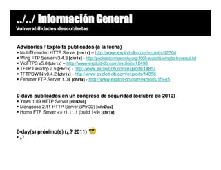 ../../ Información General
Vulnerabilidades descubiertas


Advisories / Exploits publicados (a la fecha)
 MultiThreaded HTTP Server [chr1x] – http://www.exploit-db.com/exploits/12304
 Wing FTP Server v3.4.3 [chr1x] - http://packetstormsecurity.org/1005-exploits/wingftp-traversal.txt
 VicFTPS v5.0 [chr1x] – http://www.exploit-db.com/exploits/12498
 TFTP Desktop 2.5 [chr1x] - http://www.exploit-db.com/exploits/14857
 TFTPDWIN v0.4.2 [chr1x] - http://www.exploit-db.com/exploits/14856
 Femitter FTP Server 1.04 [chr1x] - http://www.exploit-db.com/exploits/15445


0-days publicados en un congreso de seguridad (octubre de 2010)
 Yaws 1.89 HTTP Server [nitrØus]
 Mongoose 2.11 HTTP Server (Win32) [nitrØus]
 Home FTP Server <= r1.11.1 (build 149) [chr1x]



0-day(s) próximo(s) (¿? 2011)
 ¿?
 