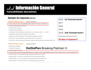 ../../ Información General
Vulnerabilidades descubiertas


 Ejemplo de respuesta [chr1x]
                                         3.4.0 - 1st Traversal found !
                                         3.4.1
                                         3.4.2
                                         3.4.3
                                         3.4.5 – 2nd Traversal found !
                                         =================
                                         56 days of exposure!!




                   DotDotPwn Breaking Patches! ☺
 