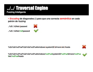 ../../ Traversal Engine
Fuzzing Inteligente


  Encoding de diagonales (/) para que una correcta semántica en cada
 patrón de fuzzing

 ..%2f..%2fetc/passwd

 ..%2f..%2fetc%2fpasswd




 %2e%2e%c0%af%2e%2e%c0%afwindowssystem32driversetchosts


 %2e%2e%c0%af%2e%2e%c0%afwindows%c0%afsystem32%c0%afdrivers%c0%a
 fetc%c0%afhosts
 