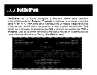 ../../ DotDotPwn
DotDotPwn es un fuzzer inteligente y bastante flexible para descubrir
vulnerabilidades de tipo Directory Traversal en software, a través de protocolos
como HTTP, FTP, TFTP, entre otros. Además, tiene un módulo independiente de
protocolo que permite enviar las pruebas al host y puerto especificado. Está
escrito en el lenguaje de programación Perl y funciona en plataformas *NIX y
Windows. Esta es la primer herramienta Mexicana incluida en la distribución de
Linux orientada a Penetration Testing (BackTrack Linux).
 