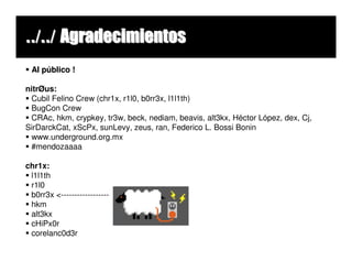../../ Agradecimientos
 Al público !

nitrØus:
 Cubil Felino Crew (chr1x, r1l0, b0rr3x, l1l1th)
 BugCon Crew
 CRAc, hkm, crypkey, tr3w, beck, nediam, beavis, alt3kx, Héctor López, dex, Cj,
SirDarckCat, xScPx, sunLevy, zeus, ran, Federico L. Bossi Bonin
 www.underground.org.mx
 #mendozaaaa

chr1x:
 l1l1th
 r1l0
 b0rr3x <------------------
 hkm
 alt3kx
 cHiPx0r
 corelanc0d3r
 