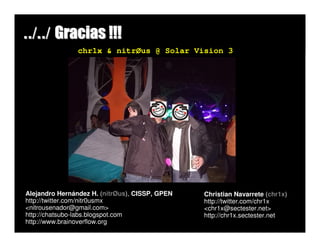 ../../ Gracias !!!
                chr1x & nitrØus @ Solar Vision 3




Alejandro Hernández H. (nitrØus), CISSP, GPEN   Christian Navarrete (chr1x)
http://twitter.com/nitr0usmx                    http://twitter.com/chr1x
<nitrousenador@gmail.com>                       <chr1x@sectester.net>
http://chatsubo-labs.blogspot.com               http://chr1x.sectester.net
http://www.brainoverflow.org
 
