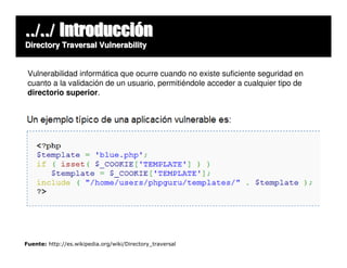 ../../ Introducción
Directory Traversal Vulnerability


 Vulnerabilidad informática que ocurre cuando no existe suficiente seguridad en
 cuanto a la validación de un usuario, permitiéndole acceder a cualquier tipo de
 directorio superior.




Fuente: http://es.wikipedia.org/wiki/Directory_traversal
 