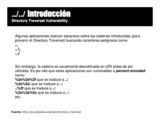 ../../ Introducción
Directory Traversal Vulnerability



   Algunas aplicaciones realizan escaneos sobre las cadenas introducidas (para
   prevenir el Directory Traversal) buscando caracteres peligrosos como:
   ..
   ..
   ../


   Sin embargo, la cadena es usualmente decodificada en URI antes de ser
   utilizada. Es por ello que estas aplicaciones son vulnerables a percent encoded
   como:
   %2e%2e%2f que se traduce a ../
   %2e%2e/ que se traduce a ../
   ..%2f que se traduce a ../
   %2e%2e%5c que se traduce a ..
   etc.



Fuente: http://es.wikipedia.org/wiki/Directory_traversal
 