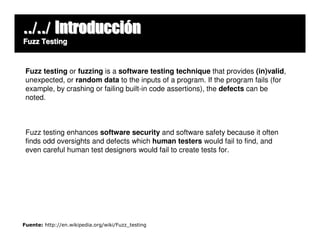 ../../ Introducción
Fuzz Testing



 Fuzz testing or fuzzing is a software testing technique that provides (in)valid,
 unexpected, or random data to the inputs of a program. If the program fails (for
 example, by crashing or failing built-in code assertions), the defects can be
 noted.



 Fuzz testing enhances software security and software safety because it often
 finds odd oversights and defects which human testers would fail to find, and
 even careful human test designers would fail to create tests for.




Fuente: http://en.wikipedia.org/wiki/Fuzz_testing
 