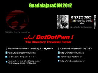 GuadalajaraCON 2012




                ../../ DotDotPwn !
                 The Directory Traversal Fuzzer

Alejandro Hernández H. (nitrØus), CISSP, GPEN   Christian Navarrete (chr1x), GiJOE

http://twitter.com/nitr0usmx                    http://twitter.com/chr1x

<nitrousenador@gmail.com>                       <chr1x@sectester.net>

http://chatsubo-labs.blogspot.com               http://chr1x.sectester.net
http://www.brainoverflow.org
 