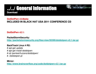../../ General Information
Download


DotDotPwn v3.0beta:
INCLUDED IN BLACK HAT USA 2011 CONFERENCE CD



DotDotPwn v2.1:

PacketStormSecurity:
http://packetstormsecurity.org/files/view/95399/dotdotpwn-v2.1.tar.gz

BackTrack Linux 4 R2:
# apt-get update
# apt-get install dotdotpwn
# cd /pentest/fuzzers/dotdotpwn/
# ./dotdotpwn.pl

Mirror:
http://www.brainoverflow.org/code/dotdotpwn-v2.1.tar.gz
 