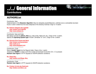 ../../ General Information
Contributions

AUTHORS.txt
Contribution: Idea
Implementation of the Bisection Algorithm (http://en.wikipedia.org/wiki/Bisection_method) once a vulnerability has been
found in order to determine the exact deepness of the directory traversal. Origin of -X switch.

By: Roberto Salgado aka LightOS
      http://twitter.com/LightOS
      http://www.websec.ca
-------------------------------------
Contribution: Idea and Code
Not always include the @Extra_files (e.g. web.config, httpd.conf, etc.). Origin of the -e switch.
Specify the Operating System type if known ("windows" or "unix"). Origin of the -o switch.

By: Eduardo Ruiz Duarte aka Beck
      http://twitter.com/toorandom
      http://math.co.ro
      http://b3ck.blogspot.com
-------------------------------------
Contribution: Code
Save a results' report into the Reports folder. Origin of the -r switch.
Treatment of SIGINT in order to print the number of traversals found when Ctrl + C is pressed.
Random User-Agent in HTTP requests for IDS/IPS detection avoidance.

By: Diego Boy
      http://twitter.com/Diego_Boy
-------------------------------------
Contribution: Code
Random User-Agent in HTTP requests for IDS/IPS detection avoidance.

By: Cristian Urrutia aka Gashnark
    http://twitter.com/blion_tec
 