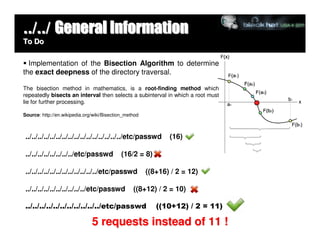 ../../ General Information
To Do


  Implementation of the Bisection Algorithm to determine
the exact deepness of the directory traversal.

The bisection method in mathematics, is a root-finding method which
repeatedly bisects an interval then selects a subinterval in which a root must
lie for further processing.

Source: http://en.wikipedia.org/wiki/Bisection_method



 ../../../../../../../../../../../../../../../../etc/passwd    (16)

 ../../../../../../../../etc/passwd          (16/2 = 8)

 ../../../../../../../../../../../../etc/passwd         ((8+16) / 2 = 12)

 ../../../../../../../../../../etc/passwd         ((8+12) / 2 = 10)

 ../../../../../../../../../../../etc/passwd               ((10+12) / 2 = 11)

                               5 requests instead of 11 !
 