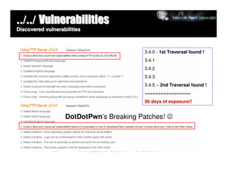 ../../ Vulnerabilities
Discovered vulnerabilities



                                         3.4.0 - 1st Traversal found !
                                         3.4.1
                                         3.4.2
                                         3.4.3
                                         3.4.5 – 2nd Traversal found !
                                         =================
                                         56 days of exposure!!


                   DotDotPwn’s Breaking Patches! ☺
 