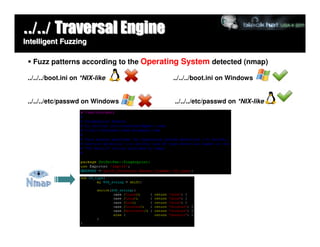 ../../ Traversal Engine
Intelligent Fuzzing

   Fuzz patterns according to the Operating System detected (nmap)

 ../../../boot.ini on *NIX-like         ../../../boot.ini on Windows


 ../../../etc/passwd on Windows          ../../../etc/passwd on *NIX-like
 
