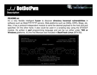 ../../ DotDotPwn
Description

README.txt
It’s a very flexible intelligent fuzzer to discover directory traversal vulnerabilities in
software such as Web/FTP/TFTP servers, Web platforms such as CMSs, ERPs, Blogs, etc.
Also, it has a protocol-independent module to send the desired payload to the host and port
specified. On the other hand, it also could be used in a scripting way using the STDOUT
module. It's written in perl programming language and can be run either under *NIX or
Windows platforms. It’s the first Mexican tool included in BackTrack Linux (BT4 R2).
 