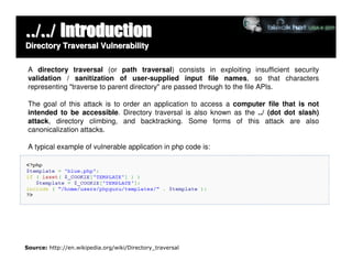 ../../ Introduction
Directory Traversal Vulnerability

 A directory traversal (or path traversal) consists in exploiting insufficient security
 validation / sanitization of user-supplied input file names, so that characters
 representing "traverse to parent directory" are passed through to the file APIs.

 The goal of this attack is to order an application to access a computer file that is not
 intended to be accessible. Directory traversal is also known as the ../ (dot dot slash)
 attack, directory climbing, and backtracking. Some forms of this attack are also
 canonicalization attacks.

 A typical example of vulnerable application in php code is:




Source: http://en.wikipedia.org/wiki/Directory_traversal
 