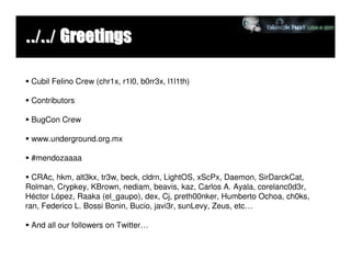 ../../ Greetings

 Cubil Felino Crew (chr1x, r1l0, b0rr3x, l1l1th)

 Contributors

 BugCon Crew

 www.underground.org.mx

 #mendozaaaa

  CRAc, hkm, alt3kx, tr3w, beck, cldrn, LightOS, xScPx, Daemon, SirDarckCat,
Rolman, Crypkey, KBrown, nediam, beavis, kaz, Carlos A. Ayala, corelanc0d3r,
Héctor López, Raaka (el_gaupo), dex, Cj, preth00nker, Humberto Ochoa, ch0ks,
ran, Federico L. Bossi Bonin, Bucio, javi3r, sunLevy, Zeus, etc…

 And all our followers on Twitter…
 