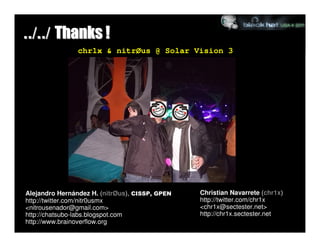 ../../ Thanks !
                chr1x & nitrØus @ Solar Vision 3




Alejandro Hernández H. (nitrØus), CISSP, GPEN   Christian Navarrete (chr1x)
http://twitter.com/nitr0usmx                    http://twitter.com/chr1x
<nitrousenador@gmail.com>                       <chr1x@sectester.net>
http://chatsubo-labs.blogspot.com               http://chr1x.sectester.net
http://www.brainoverflow.org
 