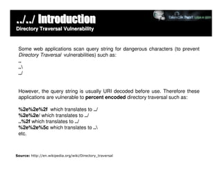 ../../ Introduction
Directory Traversal Vulnerability



 Some web applications scan query string for dangerous characters (to prevent
 Directory Traversal vulnerabilities) such as:
 ..
 ..
 ../


 However, the query string is usually URI decoded before use. Therefore these
 applications are vulnerable to percent encoded directory traversal such as:

 %2e%2e%2f which translates to ../
 %2e%2e/ which translates to ../
 ..%2f which translates to ../
 %2e%2e%5c which translates to ..
 etc.



Source: http://en.wikipedia.org/wiki/Directory_traversal
 