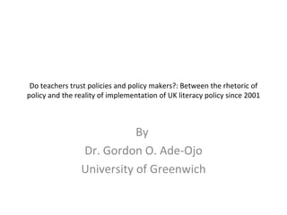 Do teachers trust policies and policy makers?: Between the rhetoric of policy and the reality of implementation of UK literacy policy since 2001 By  Dr. Gordon O. Ade-Ojo University of Greenwich 