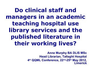 Do clinical staff and
managers in an academic
teaching hospital use
library services and the
published literature in
their working lives?
Anne Murphy BA DLIS MSc
Head Librarian, Tallaght Hospital
4th
QQML Conference, 22nd
-25th
May 2012,
Limerick
 