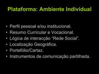 Plataforma: Ambiente Individual Perfil pessoal e/ou institucional. Resumo Curricular e Vocacional. Lógica de interacção “Rede Social”. Localização Geográfica. Portefólio/Cartaz. Instrumentos de comunicação partilhada. 