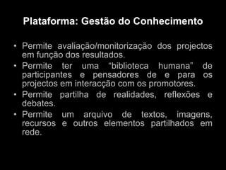 Plataforma: Gestão do Conhecimento Permite avaliação/monitorização dos projectos em função dos resultados. Permite ter uma “biblioteca humana” de participantes e pensadores de e para os projectos em interacção com os promotores. Permite partilha de realidades, reflexões e debates. Permite um arquivo de textos, imagens, recursos e outros elementos partilhados em rede. 