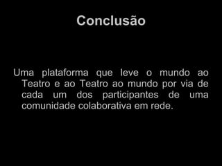 Conclusão Uma plataforma que leve o mundo ao Teatro e ao Teatro ao mundo por via de cada um dos participantes de uma comunidade colaborativa em rede. 