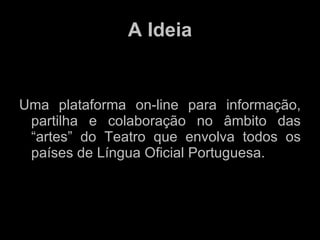 A Ideia Uma plataforma on-line para informação, partilha e colaboração no âmbito das “artes” do Teatro que envolva todos os países de Língua Oficial Portuguesa. 