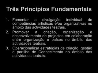 Três Princípios Fundamentais Fomentar a divulgação individual de competências artísticas e/ou organizativas no âmbito das actividades teatrais. Promover a criação, organização e desenvolvimento de projectos em colaboração entre organização e países no âmbito das actividades teatrais. Operacionalizar estratégias de criação, gestão e partilha de Conhecimento no âmbito das actividades teatrais. 