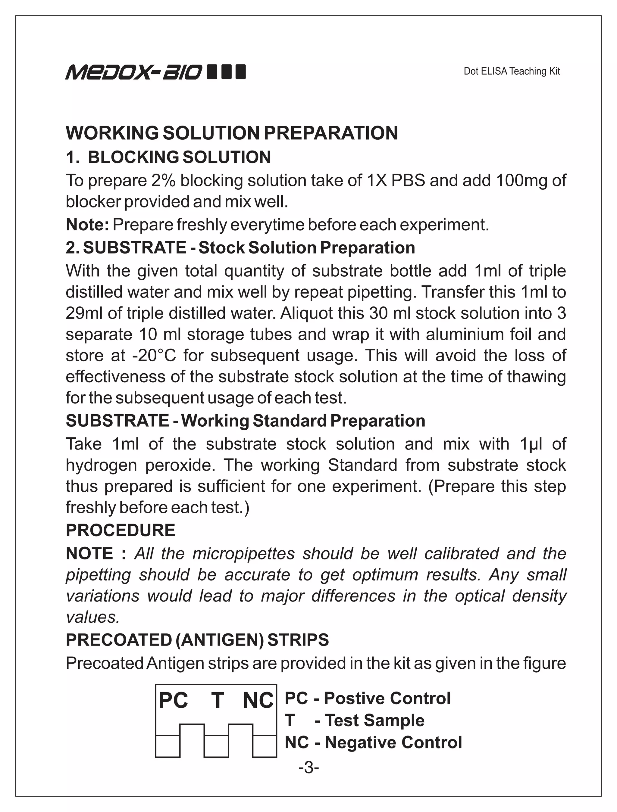 WORKING SOLUTION PREPARATION
1. BLOCKING SOLUTION
To prepare 2% blocking solution take of 1X PBS and add 100mg of
blocker provided and mix well.
Note: Prepare freshly everytime before each experiment.
2. SUBSTRATE - Stock Solution Preparation
With the given total quantity of substrate bottle add 1ml of triple
distilled water and mix well by repeat pipetting. Transfer this 1ml to
29ml of triple distilled water. Aliquot this 30 ml stock solution into 3
separate 10 ml storage tubes and wrap it with aluminium foil and
store at -20°C for subsequent usage. This will avoid the loss of
effectiveness of the substrate stock solution at the time of thawing
for the subsequent usage of each test.
SUBSTRATE - Working Standard Preparation
Take 1ml of the substrate stock solution and mix with 1µl of
hydrogen peroxide. The working Standard from substrate stock
thus prepared is sufficient for one experiment. (Prepare this step
freshly before each test.)
PROCEDURE
NOTE : All the micropipettes should be well calibrated and the
pipetting should be accurate to get optimum results. Any small
variations would lead to major differences in the optical density
values.
PRECOATED (ANTIGEN) STRIPS
Precoated Antigen strips are provided in the kit as given in the figure
 