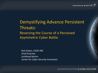 Demystifying Advance Persistent
Threats:
Reversing the Course of a Perceived
Asymmetric Cyber Battle


 Rick Doten, CISSP, RKC
 Chief Scientist
 Lockheed Martin
 Center for Cyber Security Innovation


                                    INFORMATION SYSTEMS & GLOBAL SOLUTIONS
                                                                       1
 