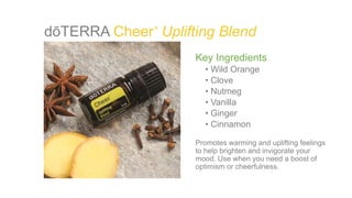 dōTERRA Cheer Uplifting Blend
Key Ingredients
• Wild Orange
• Clove
• Nutmeg
• Vanilla
• Ginger
• Cinnamon
Promotes warming and uplifting feelings
to help brighten and invigorate your
mood. Use when you need a boost of
optimism or cheerfulness.
®
 