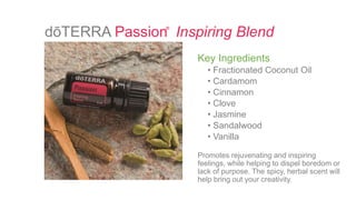 dōTERRA Passion Inspiring Blend
Key Ingredients
• Fractionated Coconut Oil
• Cardamom
• Cinnamon
• Clove
• Jasmine
• Sandalwood
• Vanilla
Promotes rejuvenating and inspiring
feelings, while helping to dispel boredom or
lack of purpose. The spicy, herbal scent will
help bring out your creativity.
®
 
