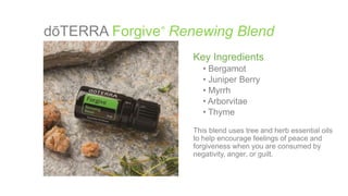 dōTERRA Forgive Renewing Blend®
Key Ingredients
• Bergamot
• Juniper Berry
• Myrrh
• Arborvitae
• Thyme
This blend uses tree and herb essential oils
to help encourage feelings of peace and
forgiveness when you are consumed by
negativity, anger, or guilt.
 