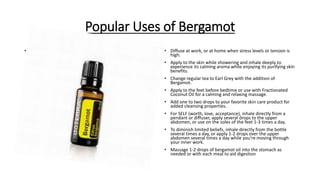 Popular Uses of Bergamot
• . • Diffuse at work, or at home when stress levels or tension is
high.
• Apply to the skin while showering and inhale deeply to
experience its calming aroma while enjoying its purifying skin
benefits.
• Change regular tea to Earl Grey with the addition of
Bergamot.
• Apply to the feet before bedtime or use with Fractionated
Coconut Oil for a calming and relaxing massage.
• Add one to two drops to your favorite skin care product for
added cleansing properties.
• For SELF (worth, love, acceptance), inhale directly from a
pendant or diffuser, apply several drops to the upper
abdomen, or use on the soles of the feet 1-3 times a day.
• To diminish limited beliefs, inhale directly from the bottle
several times a day, or apply 1-2 drops over the upper
abdomen several times a day while you're moving through
your inner work.
• Massage 1-2 drops of bergamot oil into the stomach as
needed or with each meal to aid digestion
 