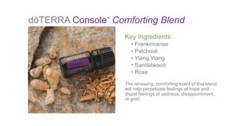 dōTERRA Console Comforting Blend®
Key Ingredients
• Frankincense
• Patchouli
• Ylang Ylang
• Sandalwood
• Rose
The renewing, comforting scent of this blend
will help perpetuate feelings of hope and
dispel feelings of sadness, disappointment,
or grief.
 