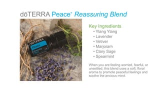 dōTERRA Peace Reassuring Blend®
Key Ingredients
• Ylang Ylang
• Lavender
• Vetiver
• Marjoram
• Clary Sage
• Spearmint
When you are feeling worried, fearful, or
unsettled, this blend uses a soft, floral
aroma to promote peaceful feelings and
soothe the anxious mind.
 