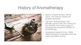 • Used in ancient Greece, Rome,
China, and India for rituals and
religious practices
• The term “aromatherapy” was
officially coined in the 20th century as
the scientific community began to
recognize the emotional benefits of
aromatherapy
• Substantial research in the 1990s
helped biologists understand how the
body responds to aroma
History of Aromatherapy
 